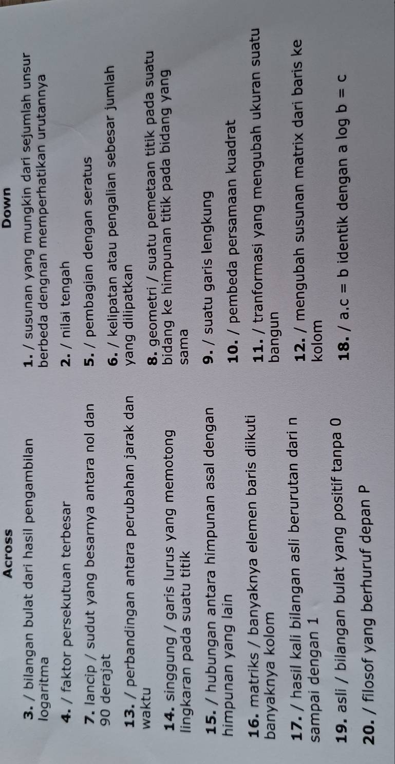 Across Down 
3. / bilangan bulat dari hasil pengambilan 1. / susunan yang mungkin dari sejumlah unsur 
logaritma berbeda dengnan memperhatikan urutannya 
4. / faktor persekutuan terbesar 2. / nilai tengah 
7. lancip / sudut yang besarnya antara nol dan 5. / pembagian dengan seratus
90 derajat 
6. / kelipatan atau pengalian sebesar jumlah 
13. / perbandingan antara perubahan jarak dan yang dilipatkan 
waktu 
8. geometri / suatu pemetaan titik pada suatu 
14. singgung / garis lurus yang memotong bidang ke himpunan titik pada bidang yang 
lingkaran pada suatu titik sama 
15. / hubungan antara himpunan asal dengan 9. / suatu garis lengkung 
himpunan yang lain 
10. / pembeda persamaan kuadrat 
16. matriks / banyaknya elemen baris diikuti 11. / tranformasi yang mengubah ukuran suatu 
banyaknya kolom bangun 
17. / hasil kali bilangan asli berurutan dari n 
12. / mengubah susunan matrix dari baris ke 
sampai dengan 1 kolom 
19. asli / bilangan bulat yang positif tanpa 0 18. /a.c=b identik dengan a log b=c
20. / filosof yang berhuruf depan P