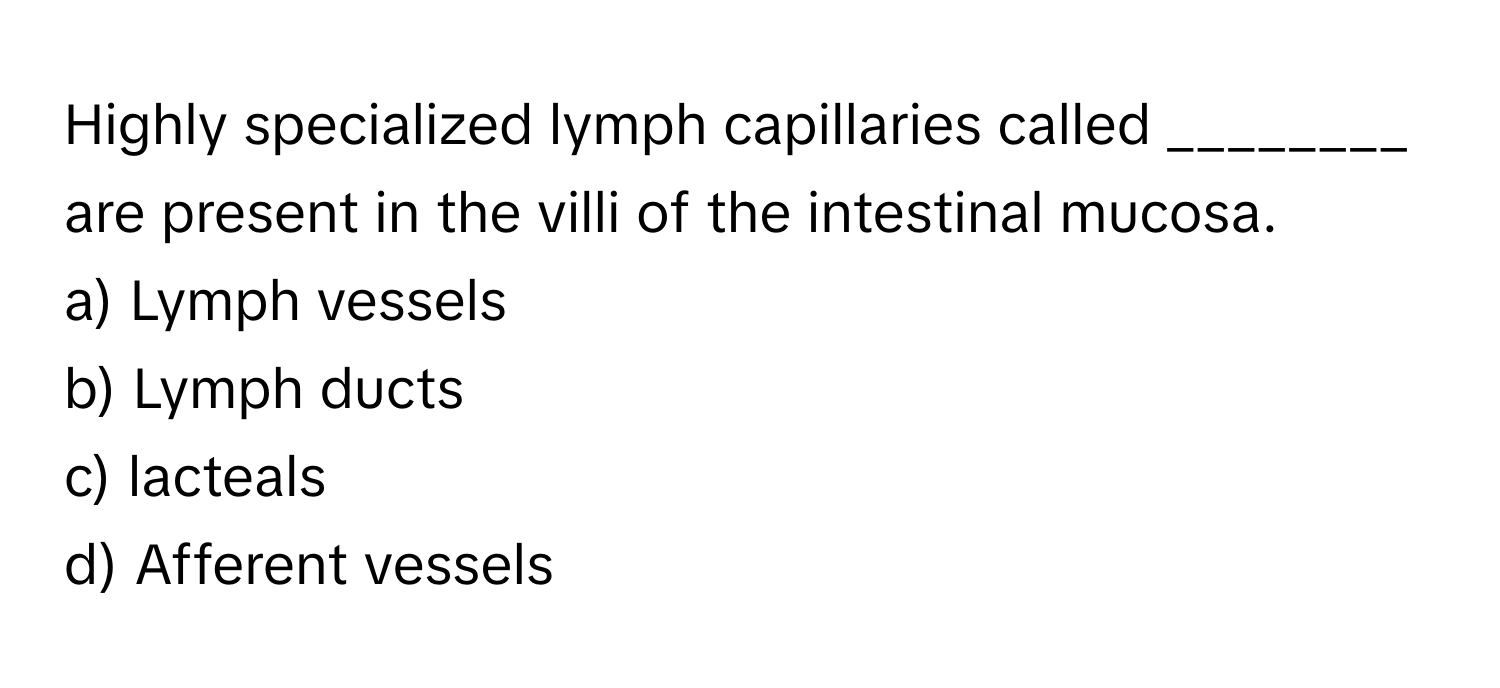 Highly specialized lymph capillaries called ________ are present in the villi of the intestinal mucosa.

a) Lymph vessels 
b) Lymph ducts 
c) lacteals 
d) Afferent vessels