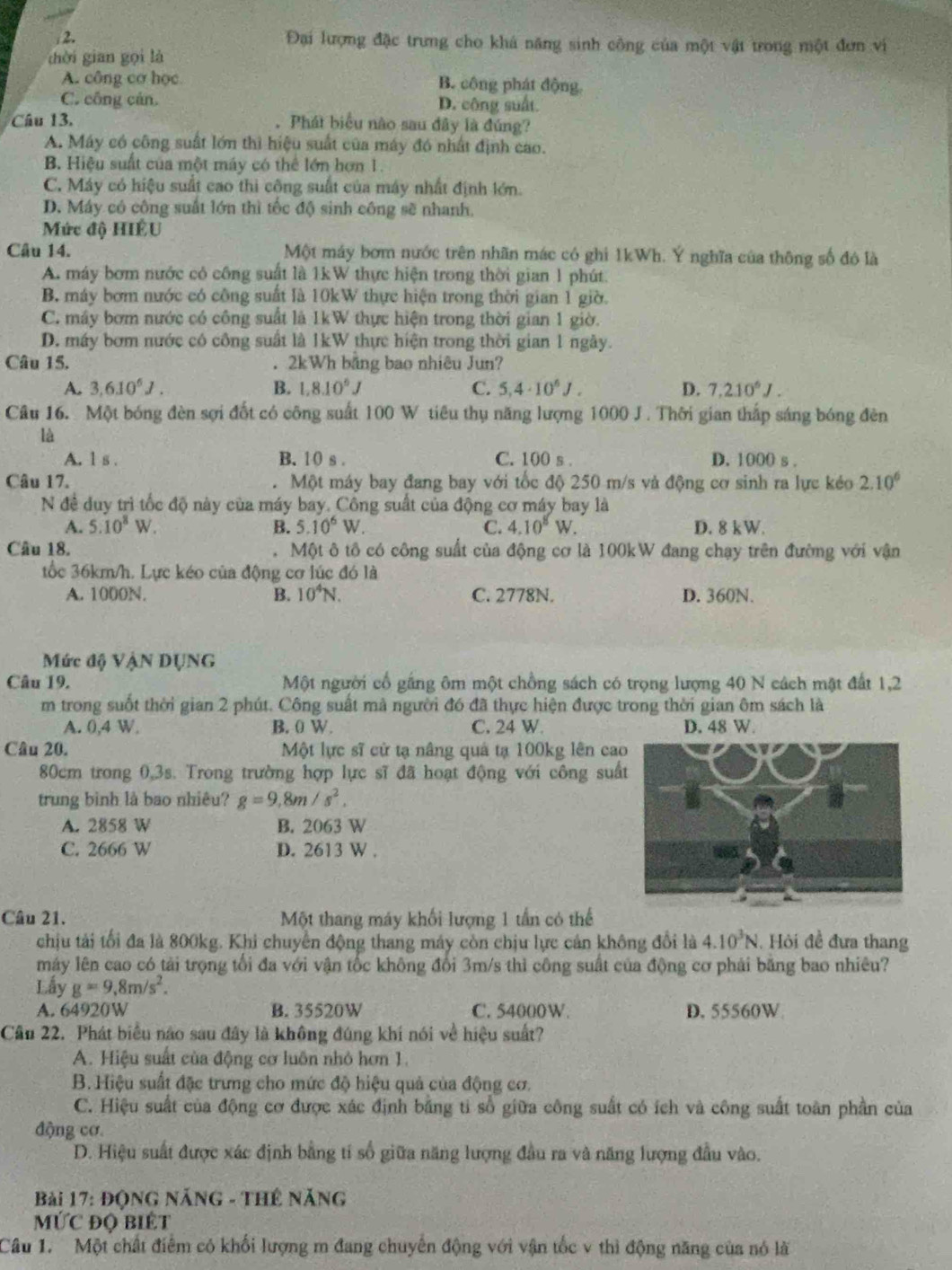 Đại lượng đặc trưng cho khá năng sinh công của một vật trong một đơn vi
hời gian gọi là
A. công cơ học B. công phát động.
C. công cản. D. công suất.
Câu 13. . Phát biểu nào sau đây là đúng?
A. Máy có công suất lớn thì hiệu suất của máy đó nhất định cao.
B. Hiệu suất của một máy có thể lớn hơn 1.
C. Máy có hiệu suất cao thi công suất của máy nhất định lớn.
D. Máy có công suất lớn thì tốc độ sinh công sẽ nhanh,
Mức độ HIÊU
Câu 14. Một máy bơm nước trên nhãn mác có ghi 1kWh. Ý nghĩa của thông số đó là
A. máy bơm nước có công suất là 1kW thực hiện trong thời gian 1 phút.
B. máy bơm nước có công suất là 10kW thực hiện trong thời gian 1 giờ.
C. máy bơm nước có công suất là 1kW thực hiện trong thời gian 1 giờ.
D. máy bơm nước có công suất là 1kW thực hiện trong thời gian 1 ngày.
Câu 15. . 2kWh băng bao nhiêu Jun?
A. 3,6.10^6J. B. 1,8.10^6J C. 5,4· 10^6J. D. 7,210^6J.
Câu 16. Một bóng đèn sợi đốt có công suất 100 W tiêu thụ năng lượng 1000 J. Thời gian thắp sáng bóng đên
là
A. 1 s . B. 10 s . C. 100 s . D. 1000 s .
Câu 17. Một máy bay đang bay với tốc độ 250 m/s và động cơ sinh ra lực kẻo 2.10^6
N đề duy trì tốc độ này của máy bay. Cồng suất của động cơ máy bay là
A. 5.10^8W. B. 5.10^6W. C. 4.10^8W. D. 8 kW.
Câu 18. Một ô tô có công suất của động cơ là 100kW đang chạy trên đường với vận
tốc 36km/h. Lực kéo của động cơ lúc đó là
A. 1000N. B. 10^4N. C. 2778N. D. 360N.
Mức độ VậN DỤNG
Câu 19. Một người cổ gắng ôm một chồng sách có trọng lượng 40 N cách mật đất 1,2
m trong suốt thời gian 2 phút. Công suất mà người đó đã thực hiện được trong thời gian ôm sách là
A. 0,4 W. B. 0 W. C. 24 W. D. 48 W.
Câu 20.  Một lực sĩ cử tạ nâng quả tạ 100kg lên cao
80cm trong 0,3s. Trong trường hợp lực sĩ đã hoạt động với công suấ
trung bình là bao nhiêu? g=9,8m/s^2,
A. 2858 W B. 2063 W
C. 2666 W D. 2613 W .
Câu 21. Một thang máy khối lượng 1 tần có thể
chịu tải tối đa là 800kg. Khi chuyển động thang máy còn chịu lực cản không đổi là 4.10^3N. Hỏi đề đưa thang
máy lên cao có tải trọng tổi đa với vận tốc không đổi 3m/s thì công suất của động cơ phải băng bao nhiêu?
Lấy g=9,8m/s^2.
A. 64920W B. 35520W C. 54000W. D. 55560W
Câu 22. Phát biểu não sau đây là không đúng khí nói về hiệu suất?
A. Hiệu suất của động cơ luôn nhỏ hơn 1.
B. Hiệu suất đặc trưng cho mức độ hiệu quả của động cơ.
C. Hiệu suất của động cơ được xác định bằng tỉ số giữa công suất có ích và công suất toàn phần của
động cơ
D. Hiệu suất được xác định bằng tí số giữa năng lượng đầu ra và năng lượng đầu vào.
Bài 17: Động Năng - Thứ năng
MỨC ĐQ BiÊt
Câu 1. Một chất điểm có khối lượng m đang chuyến động với vận tốc v thì động năng của nó là