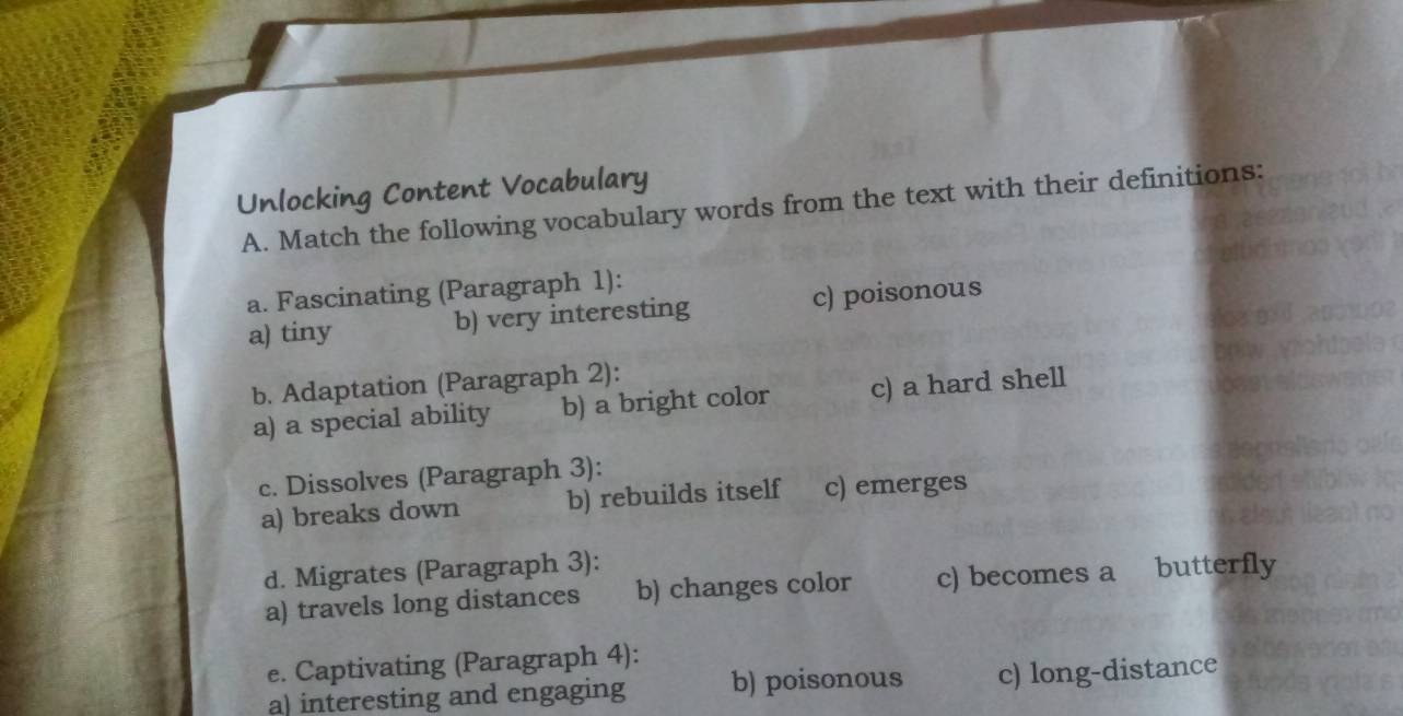 Unlocking Content Vocabulary
A. Match the following vocabulary words from the text with their definitions:
a. Fascinating (Paragraph 1):
a) tiny b) very interesting c) poisonous
b. Adaptation (Paragraph 2):
a) a special ability b) a bright color c) a hard shell
c. Dissolves (Paragraph 3):
a) breaks down b) rebuilds itself c) emerges
d. Migrates (Paragraph 3):
a) travels long distances b) changes color c) becomes a butterfly
e. Captivating (Paragraph 4):
a) interesting and engaging b) poisonous c) long-distance