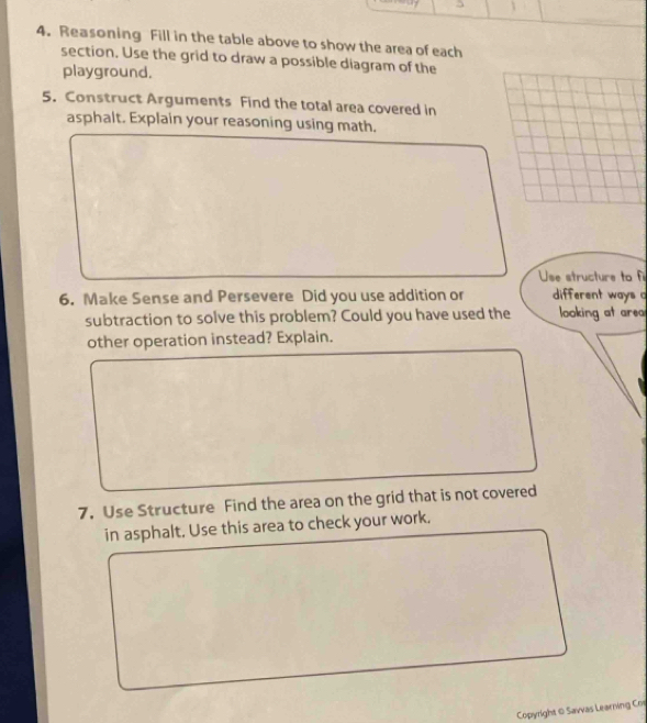 Reasoning Fill in the table above to show the area of each 
section. Use the grid to draw a possible diagram of the 
playground. 
5. Construct Arguments Find the total area covered in 
asphalt. Explain your reasoning using math. 
Use structure to f 
6. Make Sense and Persevere Did you use addition or different ways 
subtraction to solve this problem? Could you have used the looking at area 
other operation instead? Explain. 
7. Use Structure Find the area on the grid that is not covered 
in asphalt. Use this area to check your work. 
Copyright 0 Savvas Learving Co