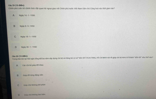 Chính phủ Liên Xô chính thức đặt quan hệ ngoại giao với Chính phủ nước Việt Nam Dân chủ Cộng hoà vào thời gian nào?
A Ngày 4 -1 -1 50°
B Ngày 8 -5 -19 50°
C Ngày 18-1 -1950
D Ngày 10-1-19x
Câu 30 (10 điểm):
Trong Bài nói tại Hội nghị tổng kết ba năm xây dựng chi bộ và Đảng bộ cơ sở "bốn tốt"(19/4/1966), Hồ Chí Minh nói về giúp chi bộ kém trở thành "bốn tố:" như thể nào
ACác chi bộ giúp đỡ nhau
B Giúp đỡ từng đảng viên
C Giúp chứ không phê phán
D Giúp chứ không bao biện.