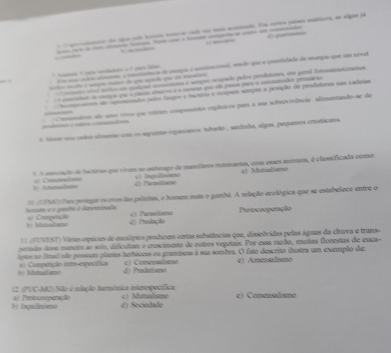 anootmto dos sipo culo home tiose csdo su mois acostuado. Em cortos países esiáticos, as algas já
tros to de chem almoros hamana. Node cao o bonsao compurta se como um consnidor D qartimário
c ecsre
a l Us ums ctro almosos, a montrênca de enogia é unidirecional, sondo que a quantidade de energia que um nível
* toanoi V pas vndadoen e f para labo 
O comero ua tolvo em quipue coossituma é seupre ocupado pelos produtores, em penl fotossintetizantes.
mico mcçbe é sampr mases do que aqueia que dá tamiara
A comndado d cnaa qse a plsta abserve é a mesma que ela passa para o consamidor primário.
steetces  Doompostores são sprosesados pelos lungos e barina e ocupam sempre a posição de produtores nas cadeias
Conumsêmos são sees vivos que smm compenentes cepânicos pam a sua sobrevivência alimentando-se de
modares costes cosumdres
5. Moste una csloo almentar com os seguines erpanisnos tubarto , sardinha, algas, pequenos crustáceos.
A A ansociação de bactóras que vivem no estlmago de mamíferos ruminantes, com esses animais, é classificada como:
# Conandzmo c) Inqulinsno
N Anamahsme d Purasitismo c) Mutulismo
I (UEMG) Pum proteger os ovos das galinhas, o homem mata o gambá. A relação ecológica que se estabelece entre o
haman e o pambé é daamnida Protocooperação
4) Compenção c) Purasitismo
=o Mumabao d) Produção
L 1 (FUVEST) Virias espécies de encalípios produzom certas substências que, dissolvidas pelas águas da chuva e trans-
pertadas dessa munera ao solo, dificultam o crescimento de outros vegetais. Por essa razão, muitas florestas de cuca-
iptos no Etasil aão possuum plantas herbáceas ou gramíneas à sua sombra. O fato descrito ilustra um exemplo de:
a) Competição itm egecíica c) Comensalismo e) Amensalismo
b) Matulismo d) Predatismo
12. (PUC-34G) Não é relação hurmônica interespecífica:
a) Prinssoparção c) Mutualismo e) Comensalísmo
b) Inquiinismo d) Sociedade