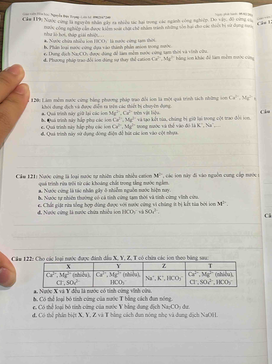 Gian viên Hòa học: Nguyễn Đức Trọng-Liên hệ: 0902167240 Ngày phát hành: 05/02/2(
Câu 119: Nước cứng là nguyên nhân gây ra nhiều tác hại trong các ngành công nghiệp. Do vậy, độ cứng của
Giào viên
Câu 12
nước công nghiệp cần được kiểm soát chặt chē nhăm tránh những tôn hại cho các thiết bị sử dụng nướ
như lò hơi, tháp giải nhiệt,.... Nước chứa nhiều ion HCO₃' là nước cứng tạm thời.
b. Phân loại nước cứng dựa vào thành phần anion trong nước.
c. Dung dịch Na_2CO_3 được dùng để làm mềm nước cứng tạm thời và vĩnh cữu.
d. Phương pháp trao đổi ion dùng sự thay thế cation Ca^(2-),Mg^(2+) bằng ion khác đề làm mềm nước cứng
120: Làm mềm nước cứng bằng phương pháp trao đồi ion là một quá trình tách những ion Ca^(2-),Mg^(2+)
khỏi dung dịch và được diễn ra trên các thiết bị chuyên dụng.
a. Quá trình này giữ lại các ion Mg^(2+),Ca^(2+) trên vật liệu. Câu
b. Quá trình này hấp phụ các ion Ca^(2+),Mg^(2-) và tạo kết tủa, chúng bị giữ lại trong cột trao đổi ion.
c. Quá trình này hấp phụ các ion Ca^(2+),Mg^(2+) trong nước và thế vào đó là K*, Na*,.
d. Quá trình này sử dụng dòng điện để hút các ion vào cột nhựa.
_
_
_
_
_
Câu 121: Nước cứng là loại nước tự nhiên chứa nhiều cation M^(2-) T, các ion này đi vào nguồn cung cấp nước
quá trình rửa trôi từ các khoáng chất trong tầng nước ngầm.
a. Nước cứng là tác nhân gây ô nhiễm nguồn nước hiện nay.
b. Nước tự nhiên thường có cả tính cứng tạm thời và tính cứng vĩnh cửu.
c. Chất giặt rửa tổng hợp dùng được với nước cứng vì chúng ít bị kết tủa bởi ion M^(2+).
d. Nước cứng là nước chứa nhiều ion HCO_3^(- và SO_4^(2-).
Câ
_
Câu 122: Cho các loại nước được đánh dấu X, Y, Z, T có chứa các ion theo bảng sau:
a. Nước X và Y đều là nước có tính cứng vĩnh cửu.
b. Có thể loại bỏ tính cứng của nước T bằng cách đun nóng.
c. Có thể loại bỏ tính cứng của nước Y bằng dung dịch Na; CO_3) du.
d. Có thể phân biệt X, Y, Z và T bằng cách dun nóng nhẹ và dung dịch NaOH.
_
_
_
_
_
_
__