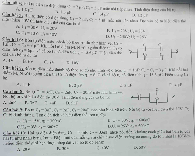 Câu hỏi 4: Hai tụ điện có điện dung C_1=2mu F;C_2=3 μF mắc nối tiếp nhau. Tính điện dung của bộ tụ:
A. 1,8 µF B. 1,6 µF C. 1,4 µF
Câu hỏi 5: Hai tụ điện có điện dung C_1=2mu F;C_2=3 D. 1,2 µF
một chiều 50V thì hiệu điện thể của các tụ là: μF mắc nối tiếp nhau. Đặt vào bộ tụ hiệu điện thể
A. U_1=30V;U_2=20V
C. U_1=10V;U_2=40V
B. U_1=20V;U_2=30V
D. U_1=250V;U_2=25V
Câu hội 6: Bốn tụ điện mắc thành bộ theo sơ đồ như hình vẽ, C_1=
1 F;C_2=C_3=3mu F. Khi nổi hai điểm M, N với nguồn điện thì C_1 có 
điện tích q_1=6mu C và cả bộ tụ có điện tích q=15,6mu C * Hiệu điện thể
đặt vào bộ tụ đó là:
A. 4V B. 6V C. 8V D. 10V
Câu hỏi 7: Bốn tụ điện mắc thành bộ theo sơ đồ như hình vẽ ở trên, C_1=1mu F;C_2=C_3=3mu F. Khi nối hai
điểm M, N với nguồn điện thì C_1 có điện tích q_1=6mu C
là: và cả bộ tụ có điện tích q=15,6mu C. Điện dung C4
A. 1 µF B. 2 µF C. 3 µF D. 4 µF
Câu hồi 8: Ba tụ C_1=3nF,C_2=2nF,C_3=20nF mắc như hình vẽ. 
Nổỗi bộ tụ với hiệu điện thể 30V. Tính điện dung của cả bộ tụ:
A. 2nF B. 3nF C. 4nF D. on
Câu hỏi 9: Ba tụ C_1=3nF,C_2=2nF,C_3=20nF mắc như hình vẽ trên. Nối bộ tụ với hiệu điện thế 30V. Tụ
C_1 bị đánh thủng. Tìm điện tích và hiệu điện thể trên tụ C3:
B.
A. U_3=15V;q_3=300nC U_3=30V;q_3=600nC
D.
C. U_3=0V;q_3=600nC U_3=25V;q_3=500nC
Câu hỏi 10: Hai tụ điện điện dung C_1=0,3nF,C_2=0,6nF ghép nối tiếp, khoảng cách giữa hai bản tụ của
hai tụ như nhau bằng 2mm. Điện môi của mỗi tụ chỉ chịu được điện trường có cường độ lớn nhất là 10^4V /m
. Hiệu điện thể giới hạn được phép đặt vào bộ tụ đó bằng:
A. 20V B. 30V C. 40V D. 50V