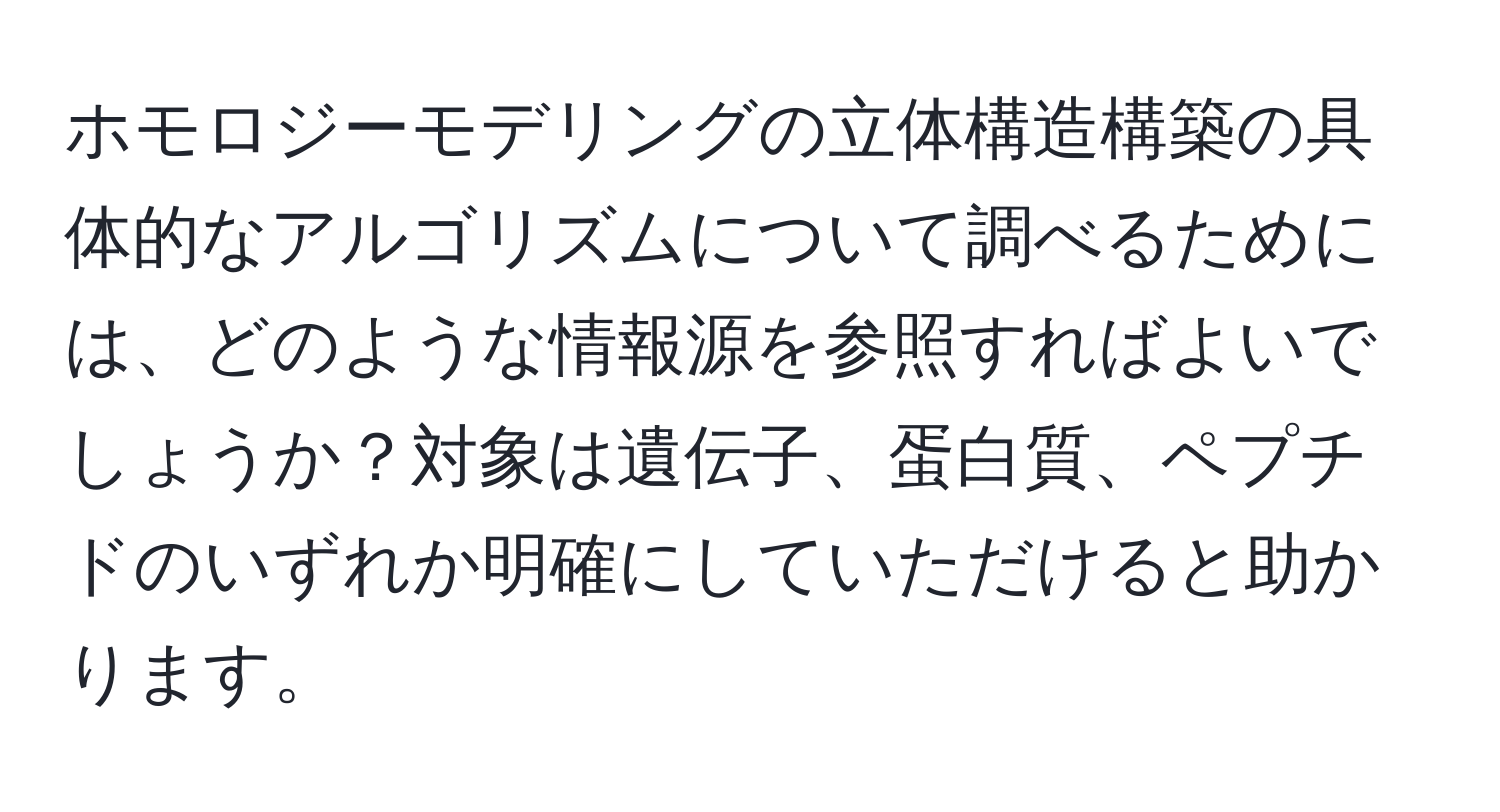 ホモロジーモデリングの立体構造構築の具体的なアルゴリズムについて調べるためには、どのような情報源を参照すればよいでしょうか？対象は遺伝子、蛋白質、ペプチドのいずれか明確にしていただけると助かります。