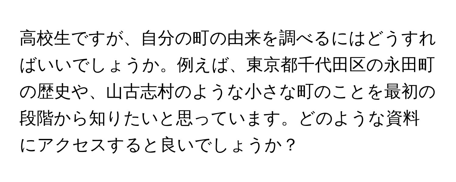 高校生ですが、自分の町の由来を調べるにはどうすればいいでしょうか。例えば、東京都千代田区の永田町の歴史や、山古志村のような小さな町のことを最初の段階から知りたいと思っています。どのような資料にアクセスすると良いでしょうか？