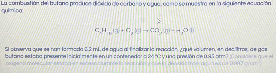 La combustión del butano produce dióxido de carbono y agua, como se muestra en la siguiente ecuación 
química:
C_4H_10(g)+O_2(g)to CO_2(g)+H_2O(l)
Si observa que se han formado 6.2 mL de agua al finalizar la reacción, ¿qué volumen, en decilitros, de gas 
butano estaba presente inicialmente en un contenedor a 24°C y una presión de 0.95 atm? (Considere que el 
oxigeno molecular estaba en exceso durante la reacción y que la densidad del agua es de 0.997g/cm^3)