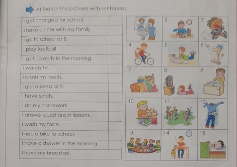 Match the pictures with sentences.
I get changed for school. 
I have dinner with my family
I go to school at 8.
I play football
l get up early in the morning.
I watch TV.
I brush my teeth.
I go to sleep at 9.
I have lunch.
I do my homework.
I answer questions in lessons.
I wash my face.
I ride a bike to school.
I have a shower in the morning.
I have my breakfast.