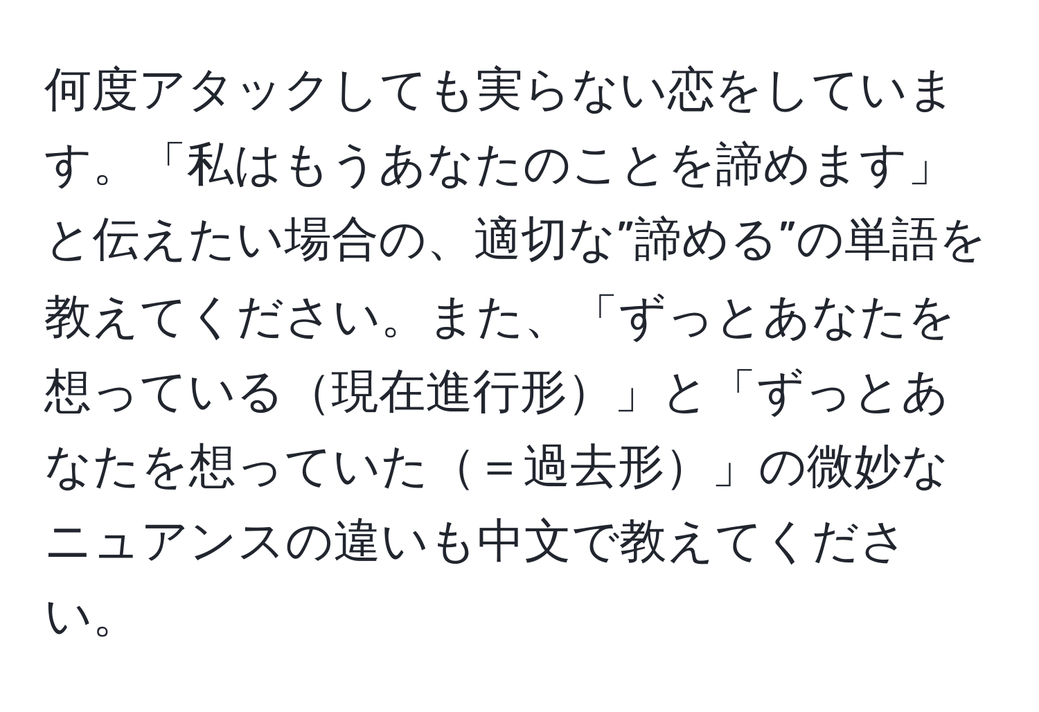 何度アタックしても実らない恋をしています。「私はもうあなたのことを諦めます」と伝えたい場合の、適切な”諦める”の単語を教えてください。また、「ずっとあなたを想っている現在進行形」と「ずっとあなたを想っていた＝過去形」の微妙なニュアンスの違いも中文で教えてください。