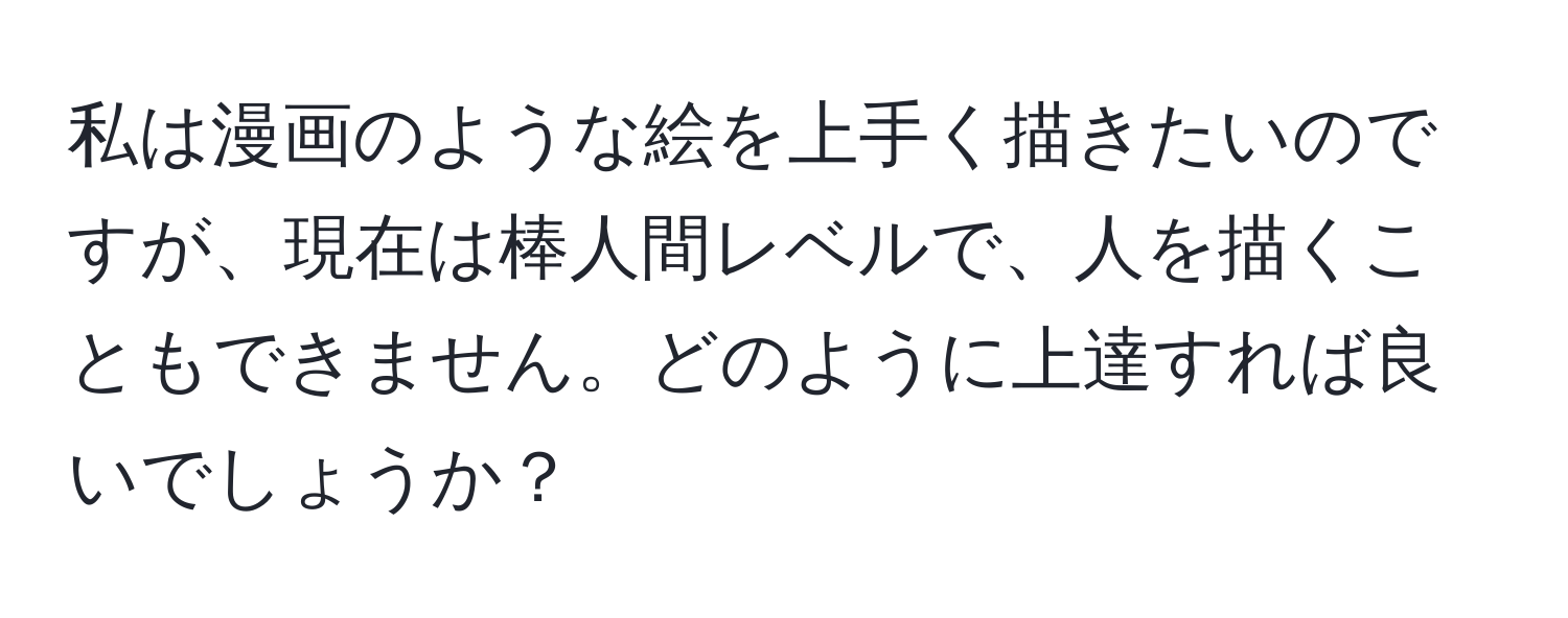 私は漫画のような絵を上手く描きたいのですが、現在は棒人間レベルで、人を描くこともできません。どのように上達すれば良いでしょうか？