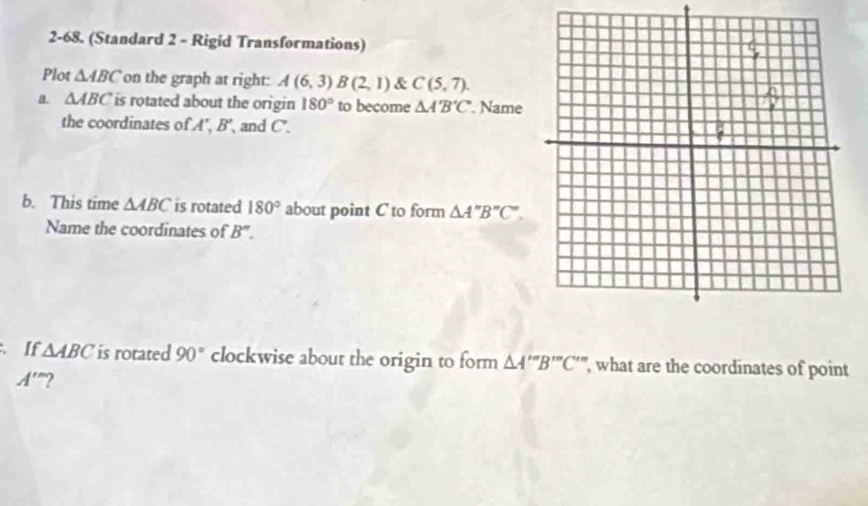 2-68. (Standard 2 - Rigid Transformations) 
Plot △ ABC on the graph at right: A(6,3) B(2,1) & C(5,7). 
a △ ABC is rotated about the origin 180° to become △ A'B'C'. Name 
the coordinates of A, B' and C. 
b. This time △ ABC is rotated 180° about point C to form △ A''B''C''. 
Name the coordinates of B''. 
If △ ABC is rotated 90° clockwise about the origin to form △ A'''B''C'' ', what are the coordinates of point
A'' ”?