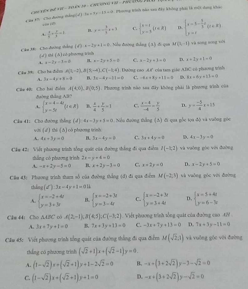 Chuyên đê vI - toàn 19 - chương vI - phường PHo
Câu 37: Cho đường thắng (d) 3x+5y-15=0. Phương trình nào sau đây không phải là một dang khác
của (d).
A.  x/5 + y/3 =1. B. y=- 3/5 x+3 C. beginarrayl x=t y=5endarray. (t∈ R) D. beginarrayl x=5- 5/3 t y=tendarray. (t∈ R)
Cău 38: Cho đường thắng (d): x-2y+1=0 Nếu đường thắng (A) đi qua M(1;-1) và song song với
(d ) thi (∆) có phương trình
A. x-2y-3=0 B. x-2y+5=0 C. x-2y+3=0 D. x+2y+1=0
Câu 39: Cho ba điểm A(1;-2),B(5;-4),C(-1;4). Đường cao 44' của tam giác ABC có phương trình
A. 3x-4y+8=0 B, 3x-4y-11=0 C. -6x+8y+11=0 D. 8x+6y+13=0
Câu 40: Cho hai điểm A(4;0),B(0;5). Phương trình nào sau đây không phải là phương trình của
đường thắng AB?
A. beginarrayl x=4-4t y=5tendarray. (t∈ R) B.  x/4 + y/5 =1 C.  (x-4)/-4 = y/5  D. y= (-5)/4 x+15
Câu 41: Cho đường thẳng (d): 4x-3y+5=0 Nếu đường thẳng (A) đi qua gốc tọa độ và vuỡng góc
với (d ) thỉ (Δ) có phương trình:
A. 4x+3y=0 B. 3x-4y=0 C. 3x+4y=0 D. 4x-3y=0
Cầu 42: Viết phương trình tổng quát của đường thẳng đi qua điểm I(-1;2) và vuông góc với đường
thẳng có phương trình 2x-y+4=0
A. -x+2y-5=0 B. x+2y-3=0 C. x+2y=0 D. x-2y+5=0
Câu 43: Phương trình tham số của đường thẳng (d) đi qua điểm M(-2;3) và vuông góc với đường
th ing(d'):3x-4y+1=0la
A. beginarrayl x=-2+4t y=3+3tendarray. B. beginarrayl x=-2+3t y=3-4tendarray. C. beginarrayl x=-2+3t y=3+4tendarray. D. beginarrayl x=5+4t y=6-3tendarray.
Câu 44: Cho △ ABC có A(2;-1);B(4;5);C(-3;2). Viết phương trình tổng quát của đường cao AH .
A. 3x+7y+1=0 B. 7x+3y+13=0 C. -3x+7y+13=0 D. 7x+3y-11=0
Câu 45: Viết phương trình tổng quát của đường thẳng đi qua điểm M(sqrt(2);1) và vuông góc với đường
thẳng có phương trình (sqrt(2)+1)x+(sqrt(2)-1)y=0.
A. (1-sqrt(2))x+(sqrt(2)+1)y+1-2sqrt(2)=0 B. -x+(3+2sqrt(2))y-3-sqrt(2)=0
D.
C. (1-sqrt(2))x+(sqrt(2)+1)y+1=0 -x+(3+2sqrt(2))y-sqrt(2)=0