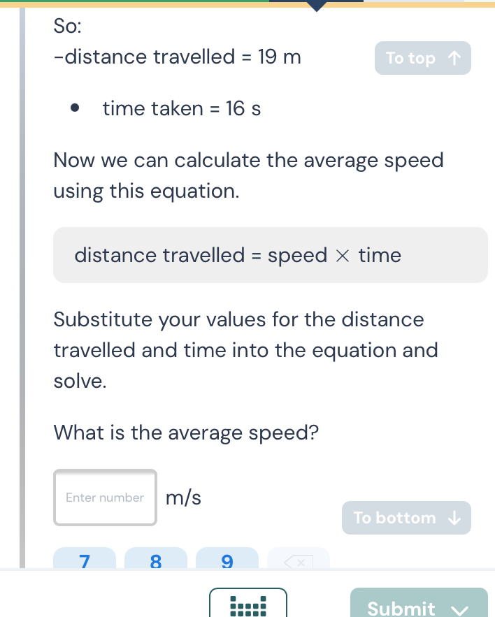 So: 
-distance travelled =19m To top 
time taken =16s
Now we can calculate the average speed 
using this equation. 
distance travelled = speed × time 
Substitute your values for the distance 
travelled and time into the equation and 
solve. 
What is the average speed? 
Enter number m/s
To bottom 
7 8 9 × 
Submit