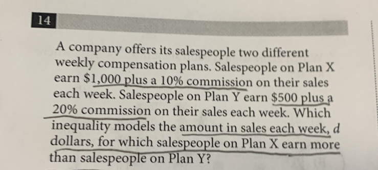 A company offers its salespeople two different 
weekly compensation plans. Salespeople on Plan X
earn $1,000 plus a 10% commission on their sales 
each week. Salespeople on Plan Y earn $500 plus a
20% commission on their sales each week. Which 
inequality models the amount in sales each week, d 
dollars, for which salespeople on Plan X earn more 
than salespeople on Plan Y?