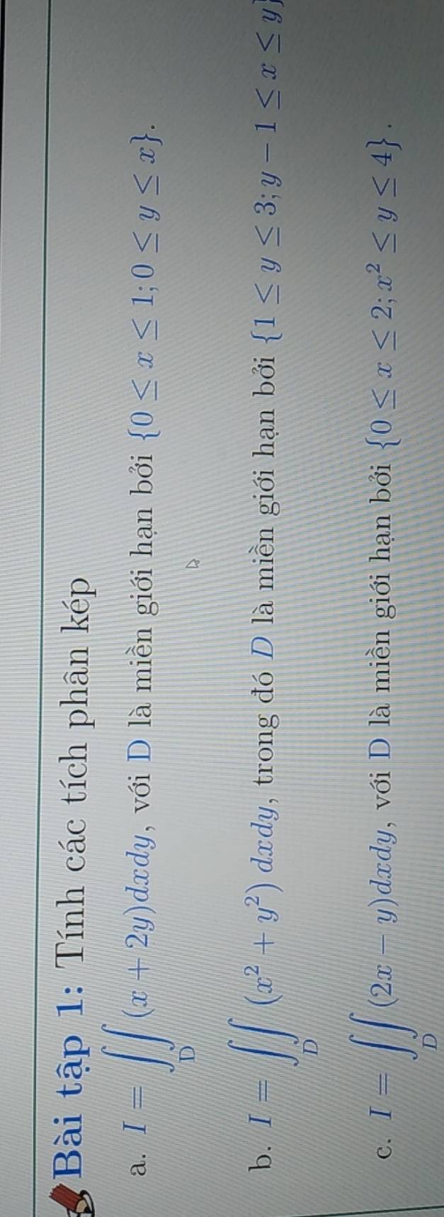 Bài tập 1: Tính các tích phân kép 
a. I=∈tlimits _0∈t (x+2y)dxdy , với D là miền giới hạn bởi  0≤ x≤ 1;0≤ y≤ x. 
b. I=∈t _D(x^2+y^2)dxdy , trong đó D là miền giới hạn bởi  1≤ y≤ 3;y-1≤ x≤ y)
C. I=∈t _D(2x-y)dxdy , với D là miền giới hạn bởi  0≤ x≤ 2;x^2≤ y≤ 4.