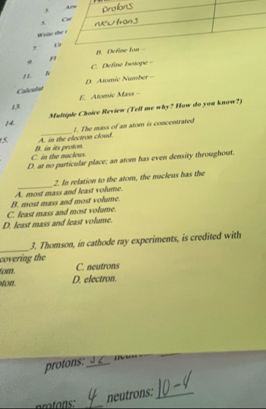 Write t
x 
9
F
C. Define Isotope -
11. k
Calculat D. Atomic Number -
13. E. Atomic Mass -
14. Multiple Choice Review (Tell me why? How do you know?)
_
J. The mass of an atom is concentrated
15. A. in the electron cloud.
B. in its proton.
C. in the nucleus.
D. at no particular place; an atom has even density throughout.
A. most mass and least volume. 2. In relation to the atom, the nucleus has the
B. most mass and most volume.
C. least mass and most volume.
D. least mass and least volume.
_3. Thomson, in cathode ray experiments, is credited with
covering the
tom. C. neutrons
ton. D. electron.
protons: _m
ro tos:_
neutrons:_