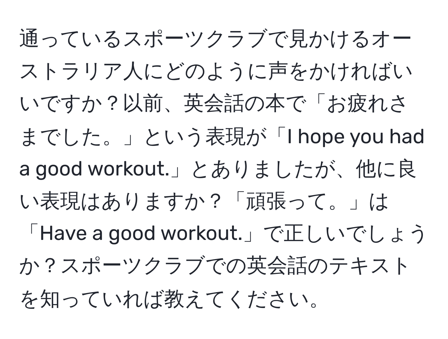 通っているスポーツクラブで見かけるオーストラリア人にどのように声をかければいいですか？以前、英会話の本で「お疲れさまでした。」という表現が「I hope you had a good workout.」とありましたが、他に良い表現はありますか？「頑張って。」は「Have a good workout.」で正しいでしょうか？スポーツクラブでの英会話のテキストを知っていれば教えてください。