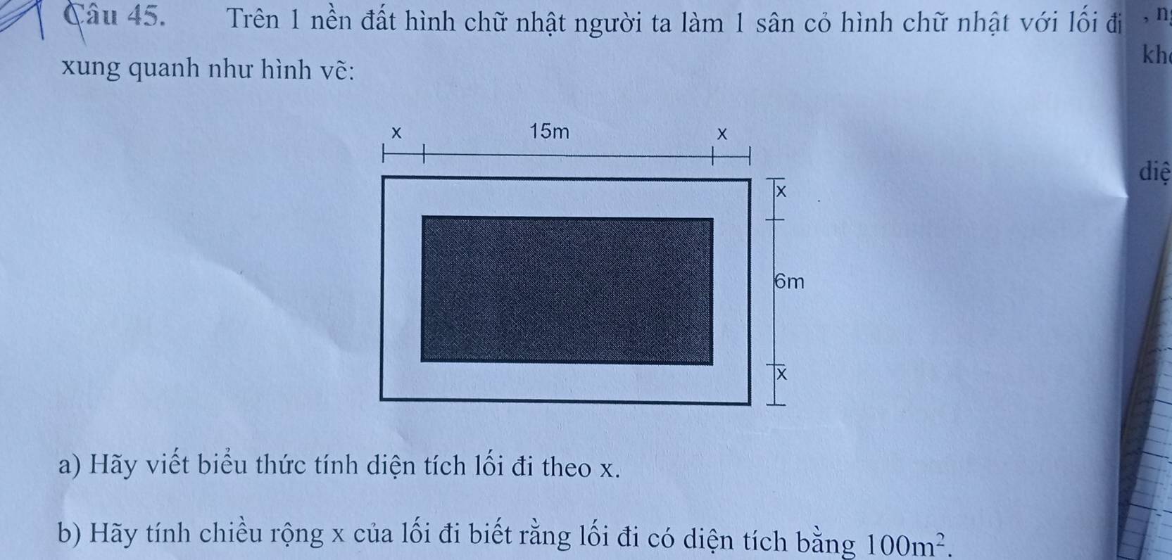 Trên 1 nền đất hình chữ nhật người ta làm 1 sân cỏ hình chữ nhật với lối đi , n 
kh 
xung quanh như hình vẽ: 
diệ 
a) Hãy viết biểu thức tính diện tích lối đi theo x. 
b) Hãy tính chiều rộng x của lối đi biết rằng lối đi có diện tích bằng 100m^2.