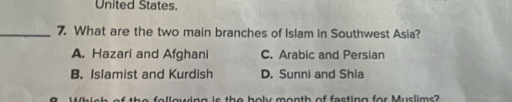 United States.
_7. What are the two main branches of Islam in Southwest Asia?
A. Hazari and Afghani C. Arabic and Persian
B. Islamist and Kurdish D. Sunni and Shia
9. Whish of the following is the holy month of fasting for Muslims?