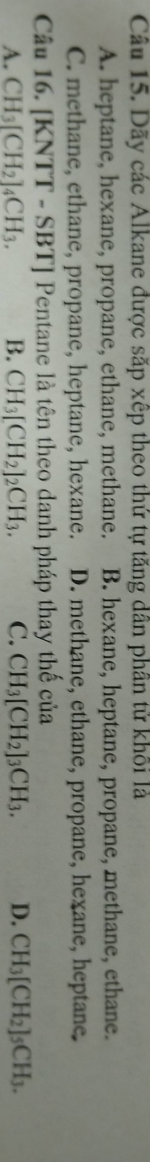 Dãy các Alkane được sắp xếp theo thứ tự tăng dân phần tử khôi là
A. heptane, hexane, propane, ethane, methane. B. hexane, heptane, propane, methane, ethane.
C. methane, ethane, propane, heptane, hexane. D. methane, ethane, propane, hexane, heptane.
Câu 16. [] KNTT-SBT] Pentane là tên theo danh pháp thay thế của
A. CH_3[CH_2]_4CH_3. B. CH_3[CH_2]_2CH_3. C. CH_3[CH_2]_3CH_3. D. CH_3[CH_2]_5CH_3.