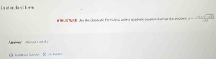 in standard form 
STRUCTURE. Use the Quadratic Formula to write a quadratc equation that has the solutions x= (-4± sqrt(-121))/-14 
Answer Attempt s out of a 
① Additionl Sislution Ne Solution