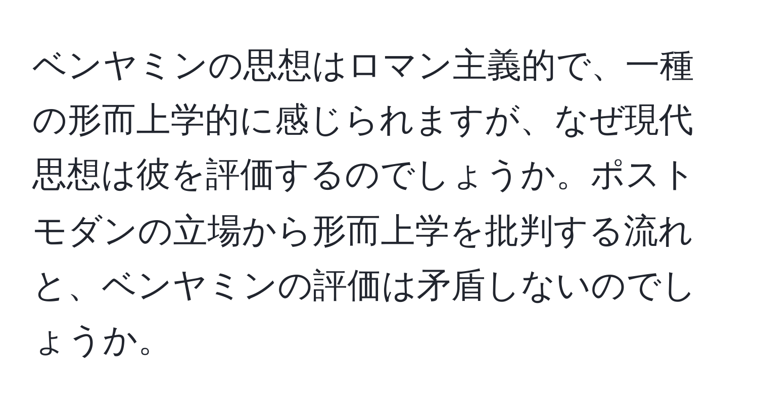 ベンヤミンの思想はロマン主義的で、一種の形而上学的に感じられますが、なぜ現代思想は彼を評価するのでしょうか。ポストモダンの立場から形而上学を批判する流れと、ベンヤミンの評価は矛盾しないのでしょうか。