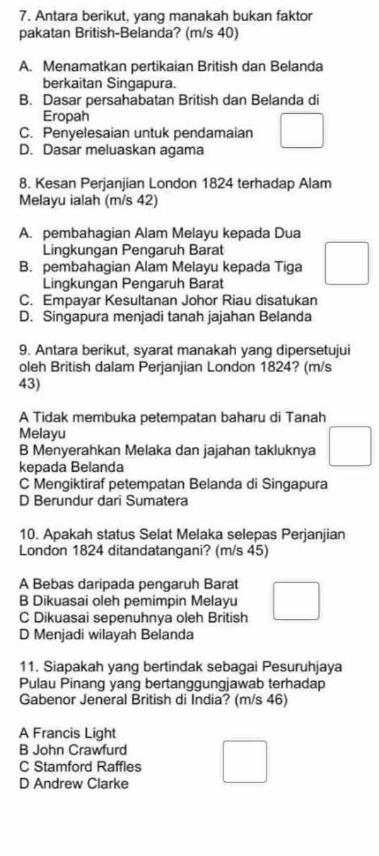 Antara berikut, yang manakah bukan faktor
pakatan British-Belanda? (m/s 40)
A. Menamatkan pertikaian British dan Belanda
berkaitan Singapura.
B. Dasar persahabatan British dan Belanda di
Eropah
C. Penyelesaian untuk pendamaian
D. Dasar meluaskan agama
8. Kesan Perjanjian London 1824 terhadap Alam
Melayu ialah (m/s 42)
A. pembahagian Alam Melayu kepada Dua
Lingkungan Pengaruh Barat
B. pembahagian Alam Melayu kepada Tiga
Lingkungan Pengaruh Barat
C. Empayar Kesultanan Johor Riau disatukan
D. Singapura menjadi tanah jajahan Belanda
9. Antara berikut, syarat manakah yang dipersetujui
oleh British dalam Perjanjian London 1824? (m/s
43)
A Tidak membuka petempatan baharu di Tanah
Melayu
B Menyerahkan Melaka dan jajahan takluknya
kepada Belanda
C Mengiktiraf petempatan Belanda di Singapura
D Berundur dari Sumatera
10. Apakah status Selat Melaka selepas Perjanjian
London 1824 ditandatangani? (m/s 45)
A Bebas daripada pengaruh Barat
B Dikuasai oleh pemimpin Melayu
C Dikuasai sepenuhnya oleh British
D Menjadi wilayah Belanda
11. Siapakah yang bertindak sebagai Pesuruhjaya
Pulau Pinang yang bertanggungjawab terhadap
Gabenor Jeneral British di India? (m/s 46)
A Francis Light
B John Crawfurd
C Stamford Raffles
D Andrew Clarke