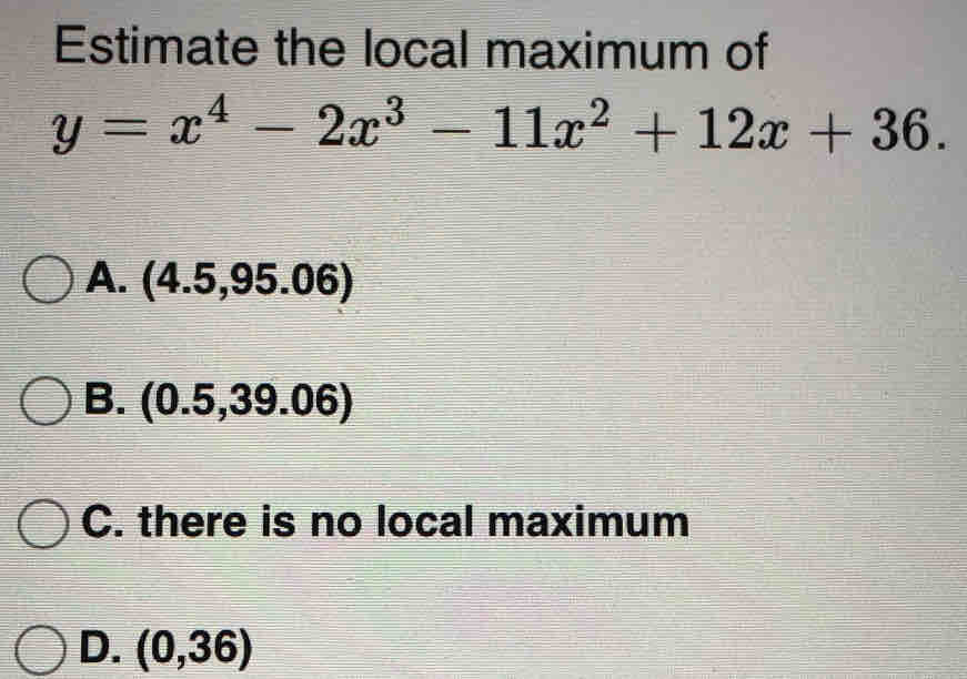 Estimate the local maximum of
y=x^4-2x^3-11x^2+12x+36.
A. (4.5,95.06)
B. ( 0.5,39.06)
C. there is no local maximum
D. (0,36)