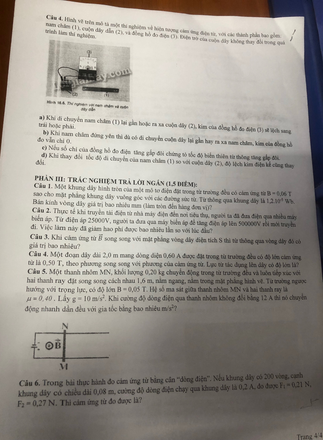 Hình vẽ trên mô tả một thí nghiệm về hiện tượng cảm ứng điện từ, với các thành phần bao gồm:
trình làm thí nghiệm.
nam châm (1), cuộn dây dẫn (2), và đồng hồ đo điện (3). Điện trở của cuộn dây không thay đổi trong quá
với nam châm và cuộn
dây dǎn
a) Khi di chuyển nam châm (1) lại gần hoặc ra xa cuộn dây (2), kim của đồng hồ đo điện (3) sẽ lệch sang
trái hoặc phải.
b) Khi nam châm đứng yên thì dù có di chuyền cuộn dây lại gần hay ra xa nam châm, kim của đồng hồ
đo vẫn chi O.
c) Nếu số chỉ của đồng hồ đo điện tăng gấp đôi chứng tỏ tốc độ biến thiên từ thông tăng gấp đôi.
d) Khi thay đổi tốc độ di chuyển của nam châm (1) so với cuộn dây (2), độ lệch kim điện kế cũng thay
đồi.
PHÀN III: TRÁC NGHIỆM TRẢ LỜI NGÁN (1,5 đIÉM):
Câu 1. Một khung dây hình tròn của một mô tơ điện đặt trong từ trường đều có cảm ứng từ B=0,06 T
sao cho mặt phẳng khung dây vuông góc với các đường sức từ. Từ thông qua khung dây là 1,2.10^(-5) Wb.
Bán kính vòng dây giá trị bao nhiêu mm (làm tròn đến hàng đơn vị)?
Câu 2. Thực tế khi truyền tải điện từ nhà máy điện đến nơi tiêu thụ, người ta đã đưa điện qua nhiều máy
biến áp. Từ điện áp 25000V, người ta đưa qua máy biến áp đề tăng điện áp lên 500000V rồi mới truyền
đi. Việc làm này đã giảm hao phí được bao nhiêu lần so với lúc đầu?
Câu 3. Khi cảm ứng từ vector B song song với mặt phẳng vòng dây diện tích S thì từ thông qua vòng dây đó có
giá trị bao nhiêu?
Câu 4. Một đoạn dây dài 2,0 m mang dòng diện 0,60 A được đặt trong từ trường đều có độ lớn cảm ứng
từ là 0,50 T, theo phương song song với phương của cảm ứng từ. Lực từ tác dụng lên dây có độ lớn là?
Câu 5. Một thanh nhôm MN, khối lượng 0,20 kg chuyển động trong từ trường đều và luôn tiếp xúc với
hai thanh ray đặt song song cách nhau 1,6 m, nằm ngang, nằm trong mặt phẳng hình vẽ. Từ trường ngược
hướng với trọng lực, có độ lớn B=0,05T.. Hệ số ma sát giữa thanh nhôm MN và hai thanh ray là
mu =0,40. Lấy g=10m/s^2. Khi cường độ dòng điện qua thanh nhôm không đổi bằng 12 A thì nó chuyển
động nhanh dần đều với gia tốc bằng bao nhiêu m/s^2 2
Câu 6. Trong bài thực hành đo cảm ứng từ bằng cân “dòng điện”. Nếu khung dây có 200 vòng, cạnh
khung dây có chiều dài 0,08 m, cường độ dòng điện chạy qua khung dây là 0,2 A, đo được F_1=0,21N,
F_2=0,27N. Thì cảm ứng từ đo được là?
Trang 4/4