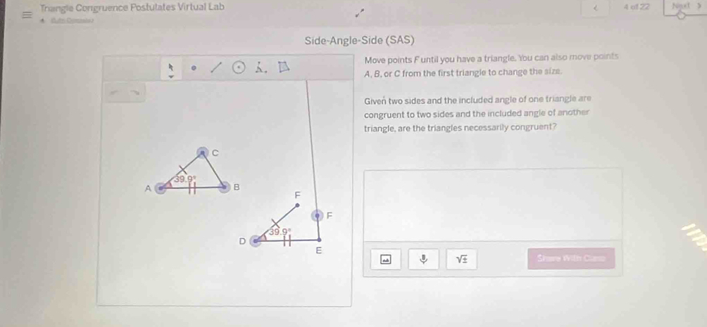 Trangle Congruence Postulates Virtual Lab < 4 o1 22 Ngut 
Side-Angle-Side (SAS)
Move points F until you have a triangle. You can also move points
A, B, or C from the first triangle to change the size
Given two sides and the included angle of one triangle are
congruent to two sides and the included angle of another
triangle, are the triangles necessarily congruent?
C
39.9°
A
B
F
F
39.9°
D
E
sqrt(± ) Share With Caso