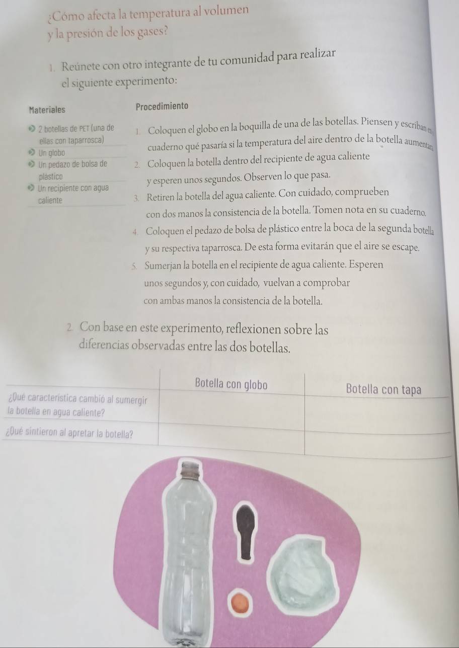 Cómo afecta la temperatura al volumen 
y la presión de los gases? 
1. Reúnete con otro integrante de tu comunidad para realizar 
el siguiente experimento: 
Materiales Procedimiento 
2 botelias de PET (una de 1 Coloquen el globo en la boquilla de una de las botellas. Piensen y escriban e 
ellas con taparrosca) 
Un globo cuaderno qué pasaría si la temperatura del aire dentro de la botella aumentara 
Un pedazo de bolsa de 2. Coloquen la botella dentro del recipiente de agua caliente 
plástico 
• Un recipiente con agua y esperen unos segundos. Observen lo que pasa. 
caliente 3. Retiren la botella del agua caliente. Con cuidado, comprueben 
con dos manos la consistencia de la botella. Tomen nota en su cuaderno 
4. Coloquen el pedazo de bolsa de plástico entre la boca de la segunda botella 
y su respectiva taparrosca. De esta forma evitarán que el aire se escape. 
5. Sumerjan la botella en el recipiente de agua caliente. Esperen 
unos segundos y, con cuidado, vuelvan a comprobar 
con ambas manos la consistencia de la botella. 
2. Con base en este experimento, reflexionen sobre las 
diferencias observadas entre las dos botellas. 
Botella con globo Botella con tapa 
¿Qué característica cambió al sumergir 
la botella en agua caliente? 
¿Qué sintieron al apretar la botella?