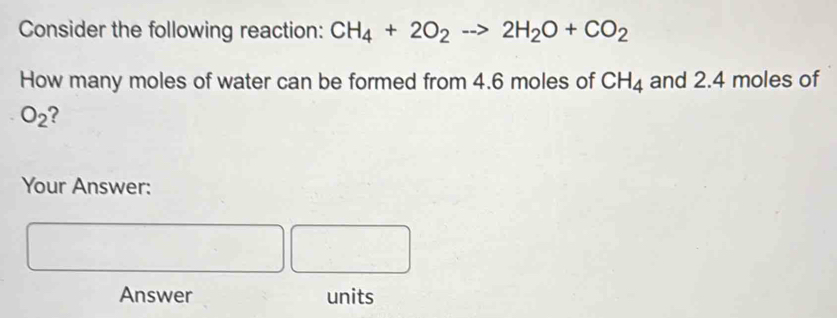 Consider the following reaction: CH_4+2O_2to 2H_2O+CO_2
How many moles of water can be formed from 4.6 moles of CH_4 and 2.4 moles of
O_2 2 
Your Answer: 
Answer units