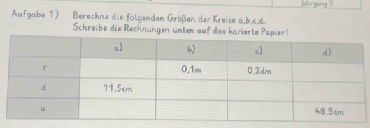 Jahrgang 9 
Aufgabe 1) Berechne die folgenden Größen der Kreise a, b, c, d. 
Schreibe die Rechnungen unten auf das karier