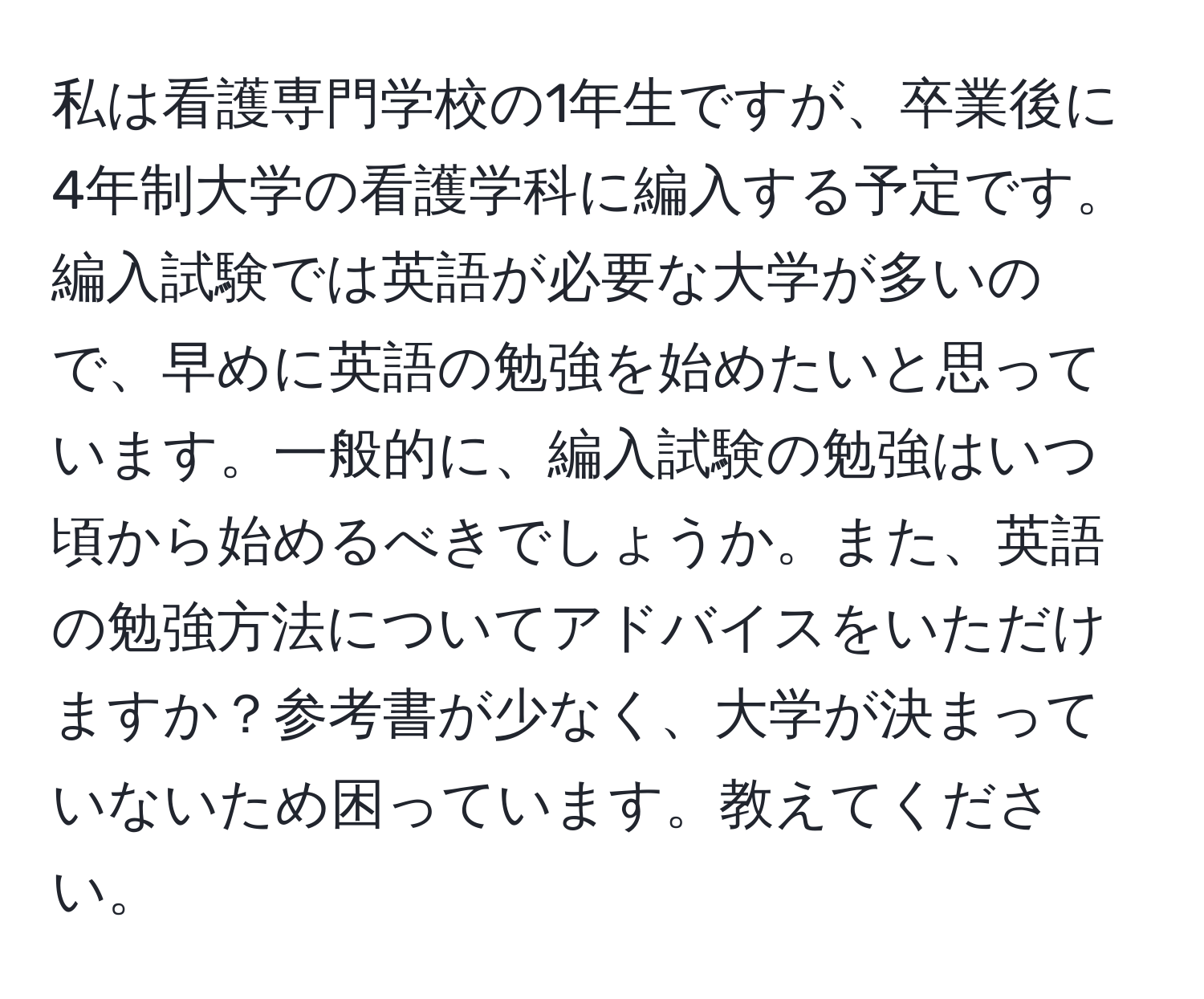 私は看護専門学校の1年生ですが、卒業後に4年制大学の看護学科に編入する予定です。編入試験では英語が必要な大学が多いので、早めに英語の勉強を始めたいと思っています。一般的に、編入試験の勉強はいつ頃から始めるべきでしょうか。また、英語の勉強方法についてアドバイスをいただけますか？参考書が少なく、大学が決まっていないため困っています。教えてください。