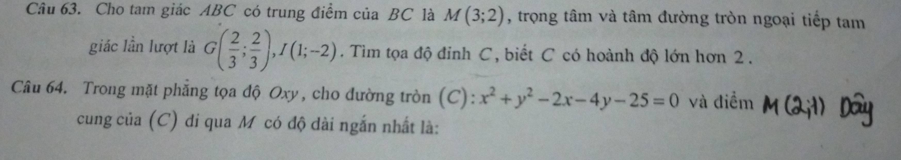 Cho tam giác ABC có trung điểm của BC là M(3;2) , trọng tâm và tâm đường tròn ngoại tiếp tam 
giác lần lượt là G( 2/3 ; 2/3 ), I(1;-2). Tìm tọa độ đỉnh C, biết C có hoành độ lớn hơn 2. 
Câu 64. Trong mặt phẳng tọa độ Oxy, cho đường tròn (C): x^2+y^2-2x-4y-25=0 và điểm 
cung của (C) di qua Mỹ có độ dài ngắn nhất là: