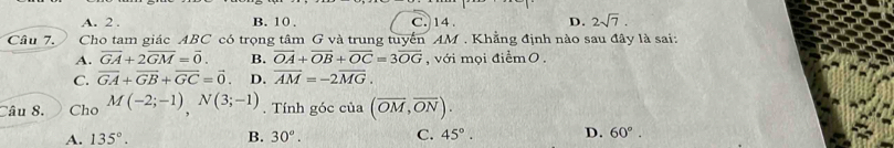 A. 2. B. 10. C. 14. D. 2sqrt(7). 
Câu 7. Cho tam giác ABC có trọng tâm G và trung tuyển AM. Khẳng định nào sau đây là sai:
A. overline GA+2overline GM=overline 0. B. overline OA+overline OB+overline OC=3overline OG , với mọi điểm O.
C. vector GA+vector GB+vector GC=vector 0. D. overline AM=-2overline MG. 
Câu 8. Cho M(-2;-1), N(3;-1). Tính góc của (overline OM,overline ON).
A. 135°. B. 30°. C. 45°. D. 60°.