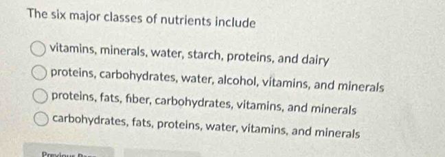 The six major classes of nutrients include
vitamins, minerals, water, starch, proteins, and dairy
proteins, carbohydrates, water, alcohol, vitamins, and minerals
proteins, fats, fiber, carbohydrates, vitamins, and minerals
carbohydrates, fats, proteins, water, vitamins, and minerals