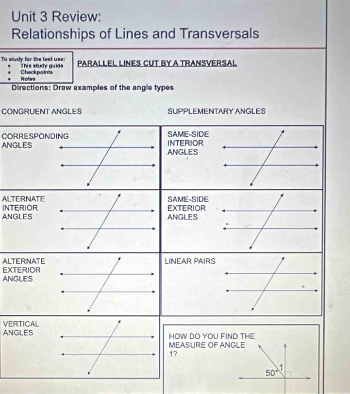 Review:
Relationships of Lines and Transversals
To study for the test uss: PARALLEL LINES CUT BY A TRANSVERSAL
This study guide
Checkpointa
Notes
Directions: Draw examples of the angle types
CONGRUENT ANGLES SUPPLEMENTARY ANGLES
CO
ANG
ALT
INT
ANG
ALT
EXT
AN
VE
AN