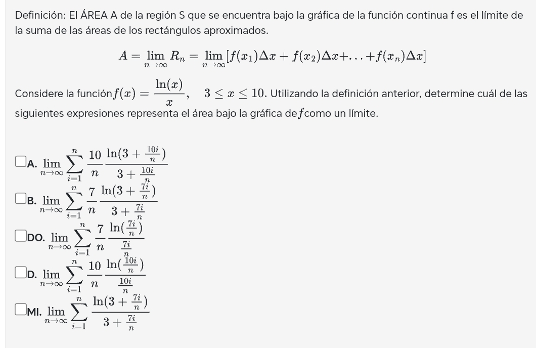 Definición: El ÁREA A de la región S que se encuentra bajo la gráfica de la función continua f es el límite de
la suma de las áreas de los rectángulos aproximados.
A=limlimits _nto ∈fty R_n=limlimits _nto ∈fty [f(x_1)△ x+f(x_2)△ x+...+f(x_n)△ x]
Considere la función f(x)= ln (x)/x ,3≤ x≤ 10. Utilizando la definición anterior, determine cuál de las
siguientes expresiones representa el área bajo la gráfica de fcomo un límite.
A. limlimits _nto ∈fty sumlimits _(i=1)^n 10/n frac ln (3+ 10i/n )3+ 10i/n 
B. limlimits _nto ∈fty sumlimits _(i=1)^n 7/n frac ln (3+ 7i/n )3+ 7i/n 
DO. limlimits _nto ∈fty sumlimits _(i=1)^n 7/n frac ln ( 7i/n ) 7i/n 
D. limlimits _nto ∈fty sumlimits _(i=1)^n 10/n frac ln ( 10i/n ) 10i/n 
MI. limlimits _nto ∈fty sumlimits _(i=1)^nfrac ln (3+ 7i/n )3+ 7i/n 