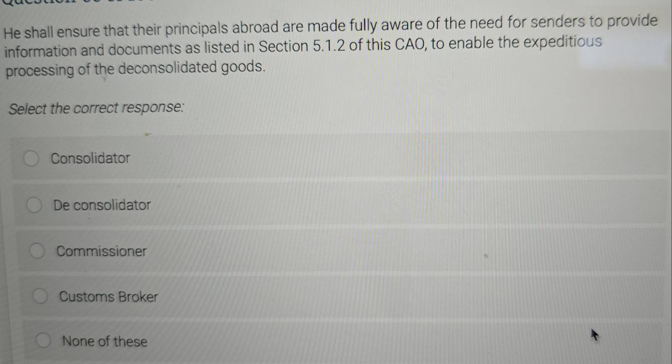 He shall ensure that their principals abroad are made fully aware of the need for senders to provide
information and documents as listed in Section 5.1.2 of this CAO, to enable the expeditious
processing of the deconsolidated goods.
Select the correct response:
Consolidator
De consolidator
Commissioner
Customs Broker
None of these