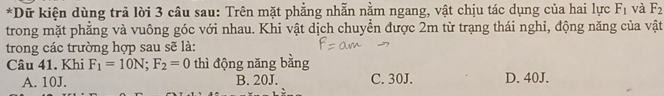 Dữ kiện dùng trả lời 3 câu sau: Trên mặt phẳng nhẫn nằm ngang, vật chịu tác dụng của hai lực F_1 và F_2
trong mặt phẳng và vuông góc với nhau. Khi vật dịch chuyển được 2m từ trạng thái nghi, động năng của vật
trong các trường hợp sau sẽ là:
Câu 41. Khi F_1=10N; F_2=0 thì động năng bằng
A. 10J. B. 20J. C. 30J. D. 40J.