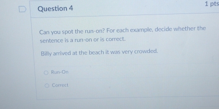 Can you spot the run-on? For each example, decide whether the
sentence is a run-on or is correct.
Billy arrived at the beach it was very crowded.
Run-On
Correct