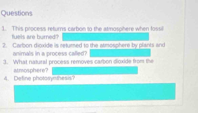 This process returns carbon to the atmosphere when fossil 
fuels are burned? 
2. Carbon dioxide is returned to the atmosphere by plants and 
animals in a process called? 
3. What natural process removes carbon dioxide from the 
atmosphere? 
4、Define photosynthesis?