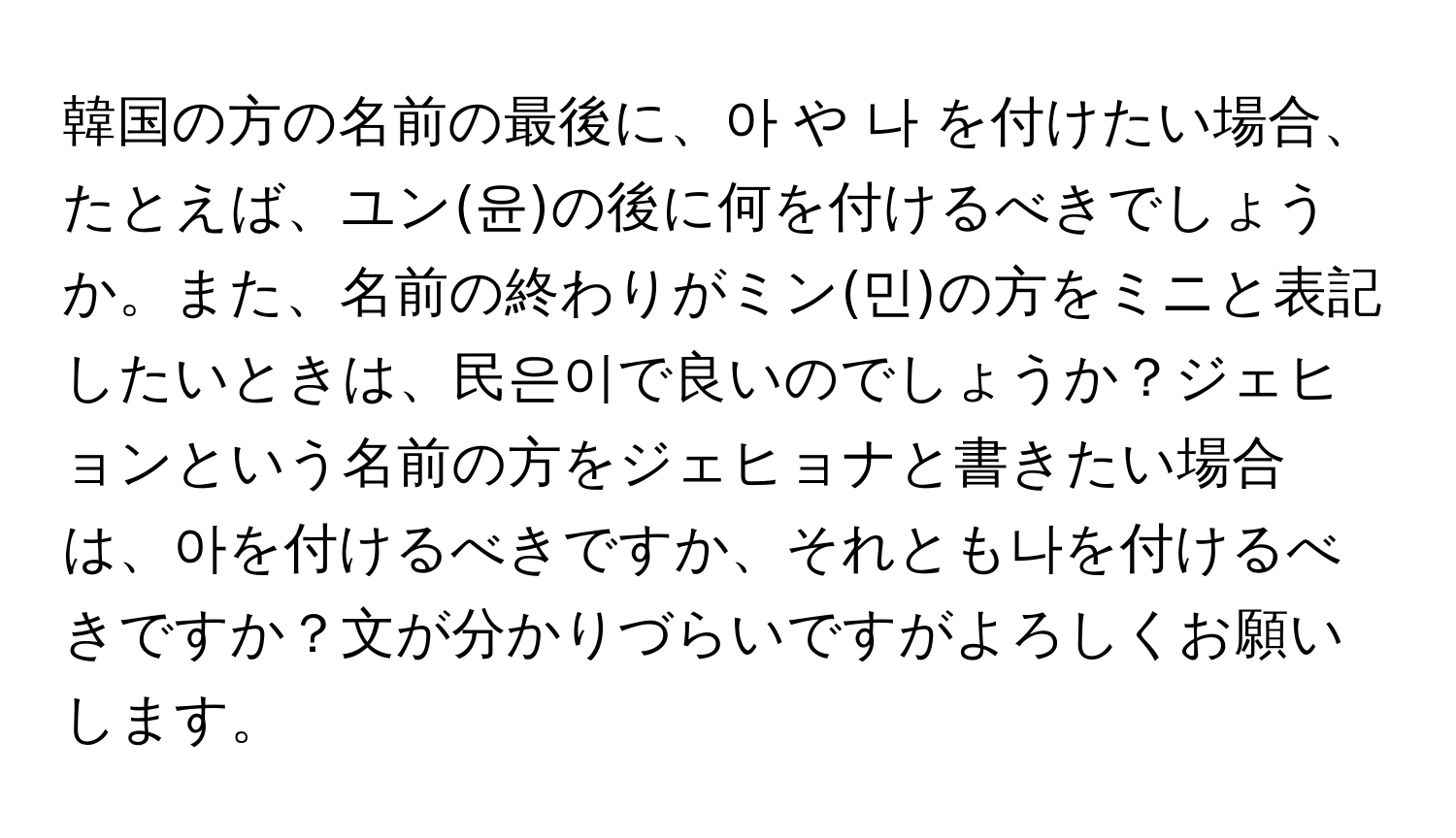 韓国の方の名前の最後に、아 や 나 を付けたい場合、たとえば、ユン(윤)の後に何を付けるべきでしょうか。また、名前の終わりがミン(민)の方をᅟミニと表記したいときは、民은이で良いのでしょうか？ジェヒョンという名前の方をジェヒョナと書きたい場合は、아を付けるべきですか、それとも나を付けるべきですか？文が分かりづらいですがよろしくお願いします。