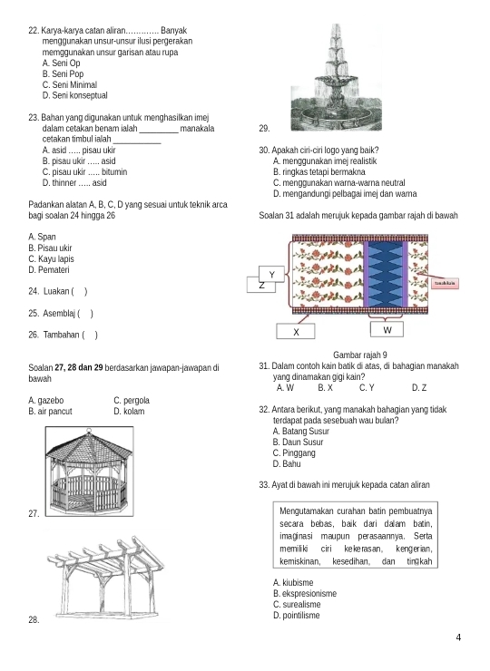 Karya-karya catan aliran_ Banyak
menggunakan unsur-unsur ilusi pergerakan
memggunakan unsur garisan atau rupa
A. Seni Op
B. Seni Pop
C. Seni Minimal
D. Seni konseptual
23. Bahan yang digunakan untuk menghasilkan imej
dalam cetakan benam ialah
cetakan timbul iaah_ _manakala 29.
A. asid ..... pisau ukir 30. Apakah ciri-ciri logo yang baik?
B. pisau ukir ..... asid A. menggunakan imej realistik
C. pisau ukir ..... bitumin B. ringkas tetapi bermakna
D. thinner  asid C. menggunakan warna-warna neutral
D. mengandungi pelbagaï imej dan wama
Padankan alatan A, B, C, D yang sesuai untuk teknik arca
bagi soalan 24 hinɡga 26 Soalan 31 adalah merujuk kepada gambar rajah di bawah
A. Span
B. Pisau ukir
C. Kayu lapis
D. Pemateri
24. Luakan ( 
25. Asemblaj ( )
26. Tambahan (
Gambar rajah 9
Soalan 27, 28 dan 29 berdasarkan jawapan-jawapan di 31. Dalam contoh kain batik di atas, di bahagian manakah
bawah yang dinamakan gigi kain?
A. W B. X C. Y D. Z
A. gazebo C. pergola 32. Antara berikut, yang manakah bahagian yang tidak
B. air pancut D. kolam
terdapat pada sesebuah wau bulan?
A. Batang Susur
B. Daun Susur
C. Pinggang
D. Bahu
33. Ayat di bawah ini merujuk kepada catan aliran
27 Mengutamakan curahan batin pembuatnya
secara bebas, baik dari dalam batin.
imaginasi maupun perasaannya. Serta
m emi li ki   c ir i  ke ke ras an .  kenger ian .
kemiskinan, kesedihan。 dan tim  kah
A. kiubisme
B. ekspresionisme
C. surealisme
28D. pointilisme
4