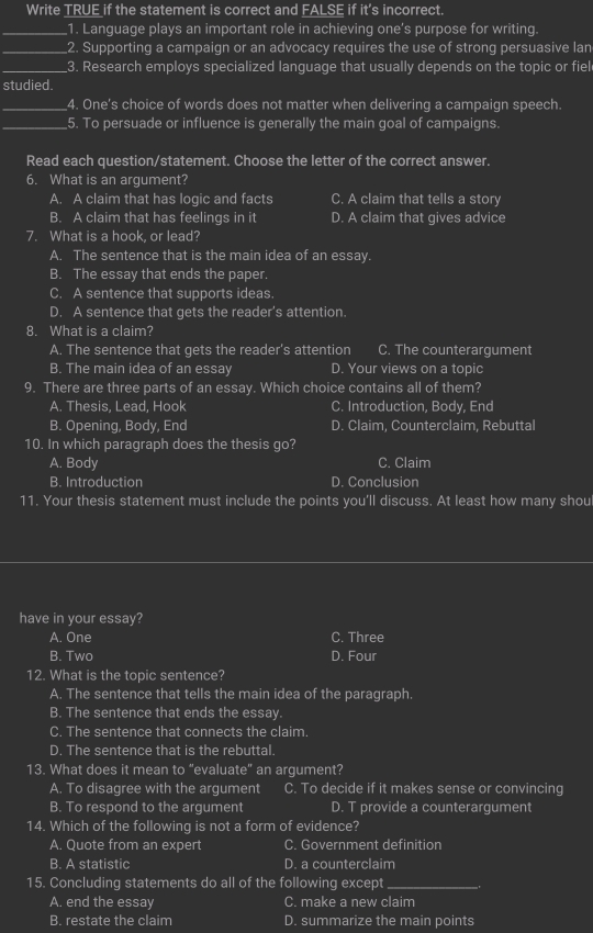 Write TRUE if the statement is correct and FALSE if it's incorrect.
_1. Language plays an important role in achieving one's purpose for writing.
_2. Supporting a campaign or an advocacy requires the use of strong persuasive lan
_3. Research employs specialized language that usually depends on the topic or fiel
studied.
_4. One's choice of words does not matter when delivering a campaign speech.
_5. To persuade or influence is generally the main goal of campaigns.
Read each question/statement. Choose the letter of the correct answer.
6. What is an argument?
A. A claim that has logic and facts C. A claim that tells a story
B. A claim that has feelings in it D. A claim that gives advice
7. What is a hook, or lead?
A. The sentence that is the main idea of an essay.
B. The essay that ends the paper.
C. A sentence that supports ideas.
D. A sentence that gets the reader’s attention.
8. What is a claim?
A. The sentence that gets the reader's attention C. The counterargument
B. The main idea of an essay D. Your views on a topic
9. There are three parts of an essay. Which choice contains all of them?
A. Thesis, Lead, Hook C. Introduction, Body, End
B. Opening, Body, End D. Claim, Counterclaim, Rebuttal
10. In which paragraph does the thesis go? C. Claim
A. Body
B. Introduction D. Conclusion
11. Your thesis statement must include the points you’ll discuss. At least how many shou
have in your essay?
A. One C. Three
B. Two D. Four
12. What is the topic sentence?
A. The sentence that tells the main idea of the paragraph.
B. The sentence that ends the essay.
C. The sentence that connects the claim.
D. The sentence that is the rebuttal.
13. What does it mean 16 “evaluate” an argument?
A. To disagree with the argument C. To decide if it makes sense or convincing
B. To respond to the argument D. T provide a counterargument
14. Which of the following is not a form of evidence?
A. Quote from an expert C. Government definition
B. A statistic D. a counterclaim
15. Concluding statements do all of the following except_
A. end the essay C. make a new claim
B. restate the claim D. summarize the main points