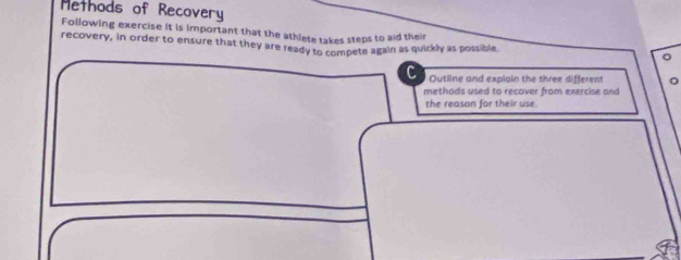 Hethods of Recovery 
Following exercise it is important that the athlete takes steps to aid their 
recovery, in order to ensure that they are ready to compete again as quickly as possible 
C Outline and explain the three different 
methods used to recover from exercise and 
the reasan for their use.