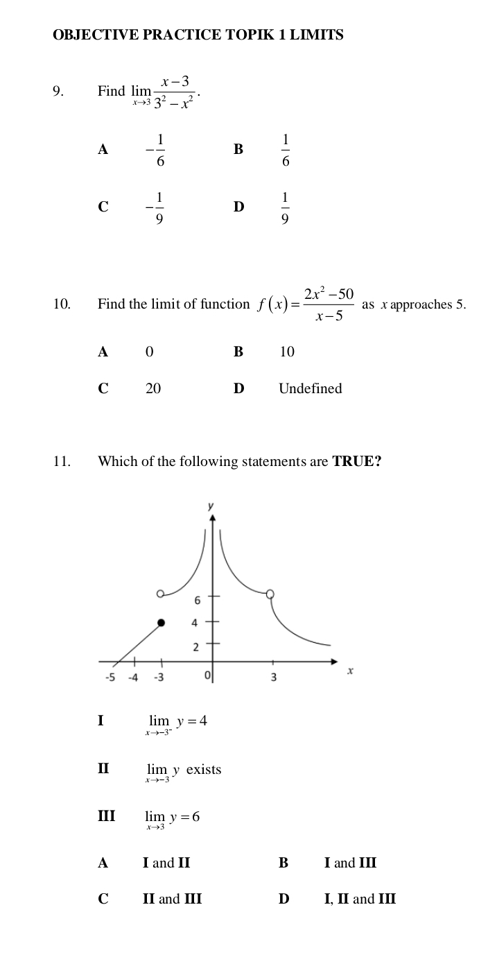 OBJECTIVE PRACTICE TOPIK 1 LIMITS
9. Find limlimits _xto 3 (x-3)/3^2-x^2 .
10. Find the limit of function f(x)= (2x^2-50)/x-5  as x approaches 5.
A 0
B 10
C 20 D Undefined
11. Which of the following statements are TRUE?
I limlimits _xto -3^-y=4
II limlimits _xto -3yexists
III limlimits _xto 3y=6
A I and II B I and III
C II and III D I, II and III