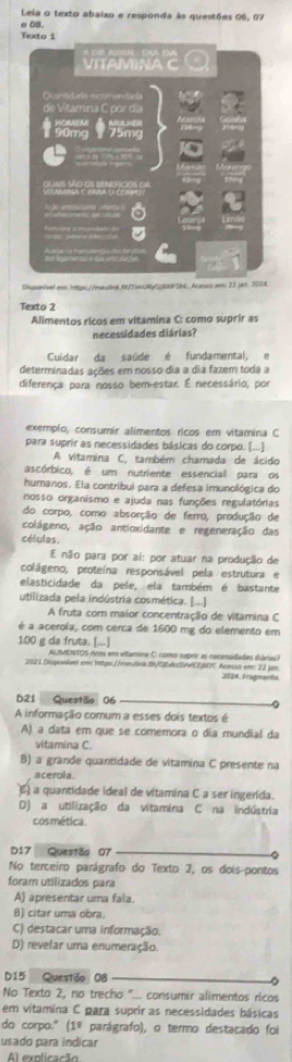 Leia o texto abaixo e responda às questões 96, 07
e 0B.
Texto i
Cmpontvel eo htps://maulng.nfundRyCl cREAcasso em 23 jan 2014.
Texto 2
Alimentos ricos em vitamina C: como suprir as
necessidades diárias?
Cuidar da saúde é fundamental, e
determinadas ações em nosso dia a dia fazem toda a
diferença para nosso bem-estar. É necessário, por
exemplo, consumir alimentos ricos em vitamina C
para suprir as necessidades básicas do corpo. [...]
A vitamina C, também chamada de ácido
ascórbico, é um nutriente essencial para os
humanos. Ela contribul para a defesa imunológica do
nosso organismo e ajuda nas funções regulatórias
do corpo, como absorção de ferro, produção de
colágeno, ação antioxidante e regeneração das
células.
E não para por ai: por atuar na produção de
colágeno, proteína responsável pela estrutura e
elasticidade da pele, ela também é bastante
utilizada pela indústria cosmética. [...]
A fruta com maior concentração de vitamina C
é a acerola, com cerca de 1600 mg do elemento em
100 g da fruta. [...]
AlanEnitOs ricos em vitamina O como suprir as necessidades diáriaso
2021.Disponivel em https://me.link.8t/CASN060%. Acesao em 22 µm 2026 Fragments
b21 Questão 06
A informação comum a esses dois textos é
A) a data em que se comemora o dia mundial da
vitamina C.
B) a grande quantidade de vitamina C presente na
acerola.
À a quantidade ideal de vitamina C a ser ingerida.
D) a utilização da vitamina C na indústria
cosmética.
D17 Questão 07
No terceiro parágrafo do Texto 2, os dois-pontos
foram utilizados para
A) apresentar uma fala.
B) citar uma obra.
C) destacar uma informação.
D) revelar uma enumeração.
D15 Questão 08 0
No Texto 2, no trecho "... consumir alimentos ricos
em vitamina C para suprir as necessidades básicas
do corpo." (1º parágrafo), o termo destacado foi
usado para indicar
Al explicação